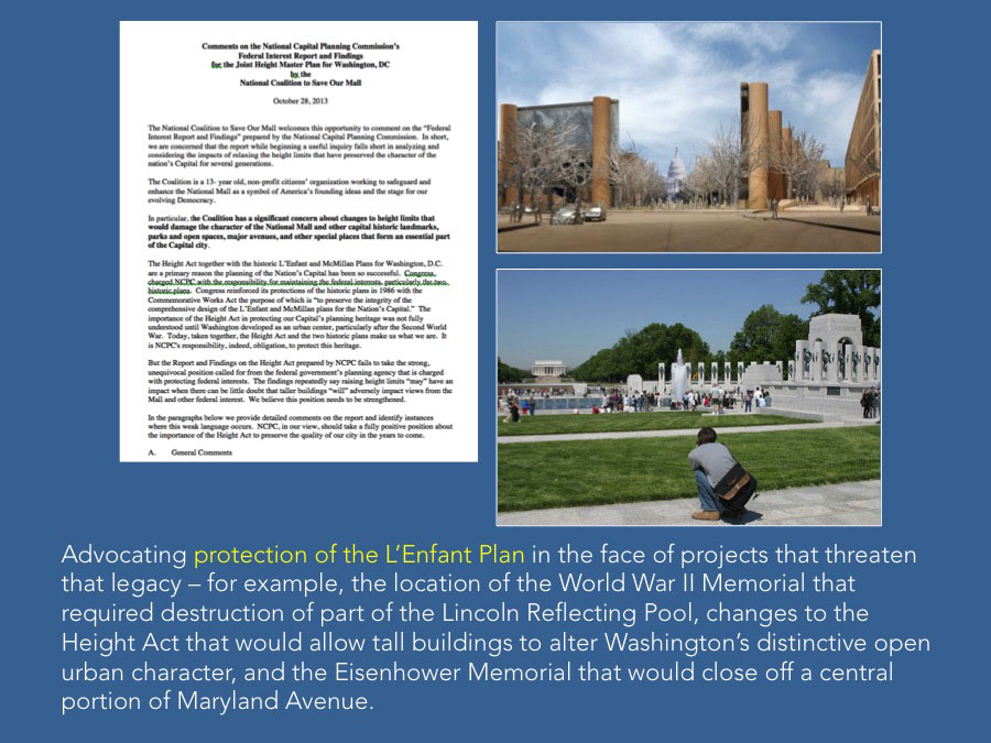 Advocating protection of the L’Enfant Plan in the face of projects that threaten that legacy – for example, the location of the World War II Memorial that required destruction of part of the Lincoln Reflecting Pool, changes to the Height Act that would allow tall buildings to alter Washington’s distinctive open urban character, and the Eisenhower Memorial that would close off a central portion of Maryland Avenue.