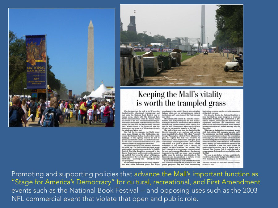 Promoting and supporting policies that advance the Mall’s important function as “Stage for America’s Democracy” for cultural, recreational, and First Amendment events such as the National Book Festival -- and opposing uses such as the 2003 NFL commercial event that violate that open and public role.