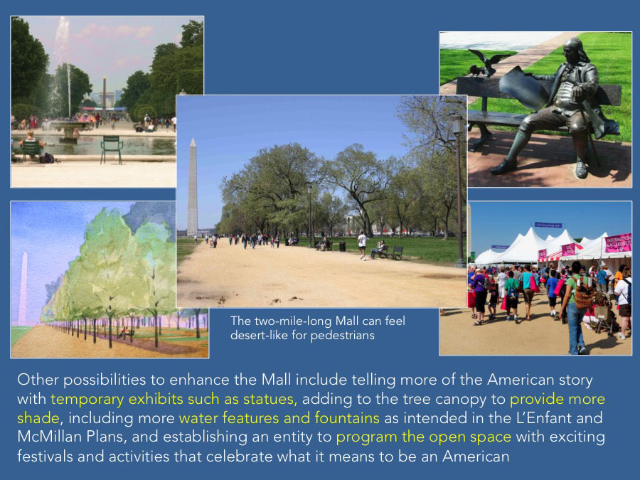 Other possibilities to enhance the Mall include telling more of the American story with temporary exhibits such as statues, adding to the tree canopy to provide more shade, including more water features and fountains as intended in the L’Enfant and McMillan Plans, and establishing an entity to program the open space with exciting festivals and activities that celebrate what it means to be an American.